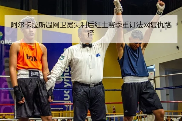 阿尔卡拉斯温网卫冕失利后红土赛季重订法网复仇路径